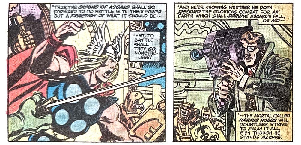 Two panels from this issue. In the first, Thor leads a band of warriors. Narration reads, “‘Thus the scions of Asgard shall go forward do do battle with their power but a fraction of what it should be — yet, to battle shall they go, nonetheless!’” The second panel shows Harris Hobbs, a regular non-superhero guy, with a large video camera. Narration reads, “‘And ne’er knowing whether he doth record the glorious combat for an earth which shall survive Asgard’s fall, or no — the mortal called Harris Hobbs will doubtless strive to film it all, e’en though he stands alone.’”