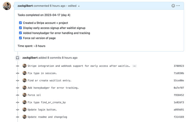 Screenshot of Github pull request that states:

Tasks completed on 2023-04-17 (day 4)
[x] Created a Stripe account + project
[x] Display early access signup after waitlist signup
[x] Added honeybadger for error handling and tracking
[x] Force ssl version of page

Time spent: ~3 hours

And a series of commit messages.