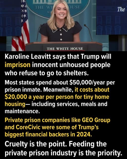 May be an image of 1 person and text that says 'THE The THE WHITE HOUSE Karoline Leavitt says that Trump will imprison innocent unhoused people who refuse to go to shelters. Most states spend about $50,000/year per prison inmate. Meanwhile, it costs about $20,000 a year per person for tiny home housing- including services, meals and maintenance. Private prison companies like GEO Group and CoreCivic were some of Trump's biggest financial backers in 2024. Cruelty is the point. Feeding the private prison industry is the priority.'