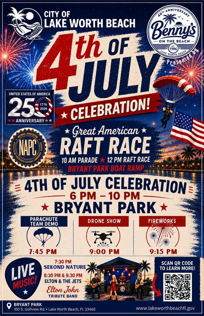 May be an image of fireworks and text that says 'UNITED STATES AMERICA 25 1776 2026 ANNIVERSARY CITY OF AOTH ANNIVERSARY LAKE WORTH BEACH Bennys th OF ON THE BEACH JULY PPESERICALDAE WORTH BEACK CELEBRATION! Great American RAFT RACE 10 AM PARADE 12 PM RAFT RACE BRYANT PARK BOAT RAMP 4TH OF JULY CELEBRATION 6 PM -10 PM PM-10 BRYANT PARK PARACHUTE TEAM TEAMDEMO DEMO DRONE SHOW FIREWORKS NAPC 1:45 PM A11/2 9:00 PM 7:30 PM SEKOND NATURE 9:15 M LIVE MUSIC! 8:30 PM 9:30 PM ELTON THE JETS Elton John TRIBUTE BAND SCAN QR CODE TOLEARN TO MORE! BRYANT PARK 100 Golfview Rd. Lake Worth Beach, 33460 www.lakeworthbeachfl.gov'