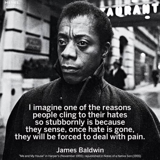 May be a black-and-white image of 1 person and text that says 'MEMES, I imagine one of the reasons people cling to their hates so stubbornly is because they sense, once hate is gone, they will be forced to deal with pain. James Baldwin "Me and My House hntpstabash/saasan in Notes ofa Native Son(1955)'