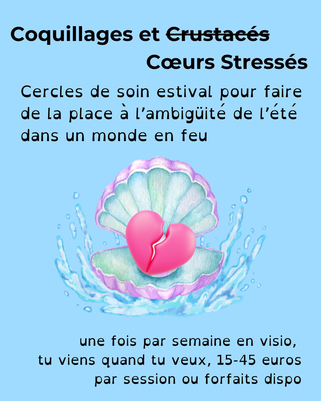 Texte en noir sur fond bleu ciel: coquillages et cœurs stressés, cercles de soin estival pour faire de la place à l'ambiguïté de l'été dans un monde en feu, une fois par semaine, en visio, tu viens quand tu veux, 15-45 euros pqr session ou forfait dispo. Au centre de l'image, un cœur brisé rose vif est lové dans un gros coquillage mauve entrouvert et entouré d'éclaboussures d'eau.