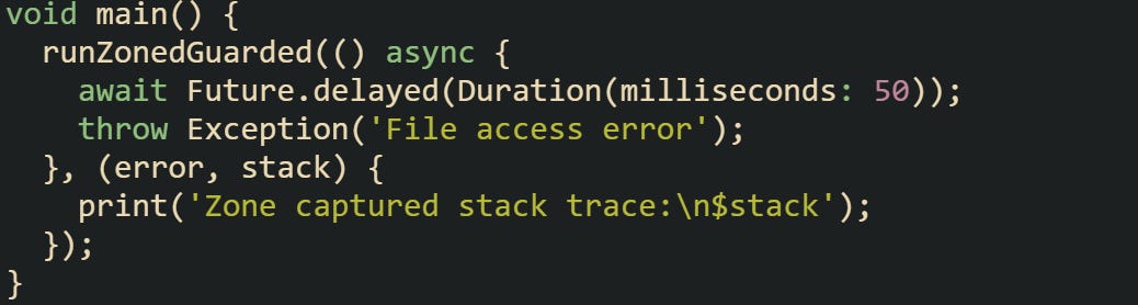 void main() {   runZonedGuarded(() async {     await Future.delayed(Duration(milliseconds: 50));     throw Exception('File access error');   }, (error, stack) {     print('Zone captured stack trace:\n$stack');   }); }