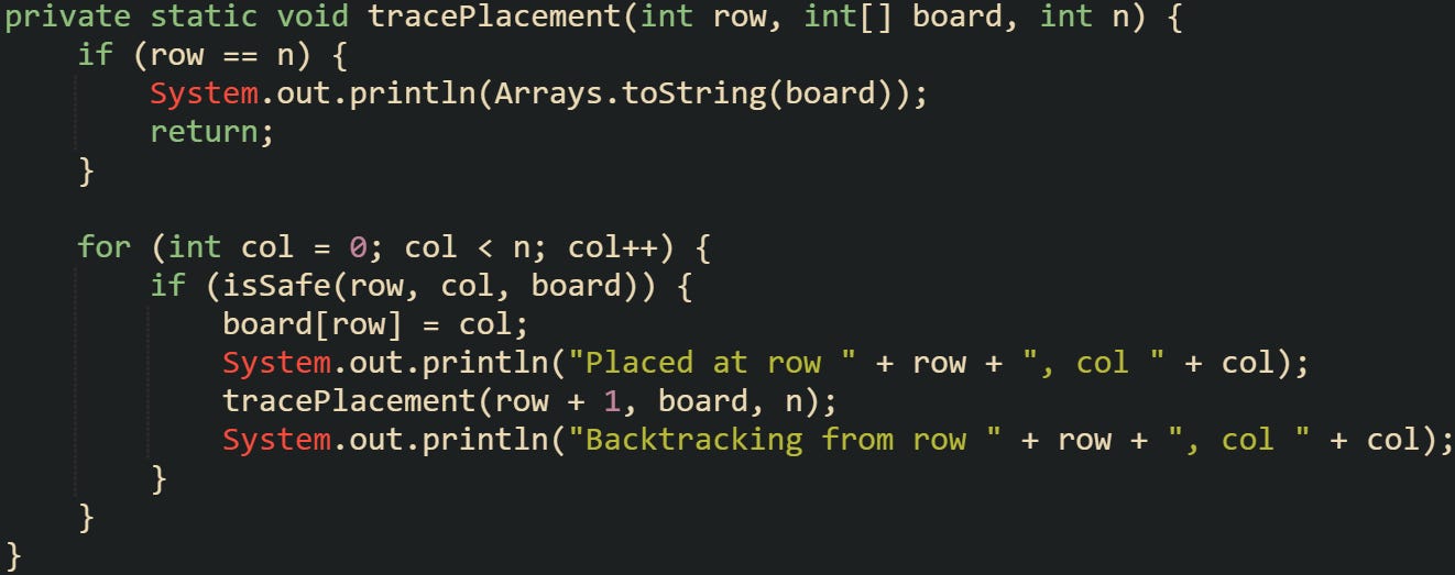 private static void tracePlacement(int row, int[] board, int n) {     if (row == n) {         System.out.println(Arrays.toString(board));         return;     }      for (int col = 0; col < n; col++) {         if (isSafe(row, col, board)) {             board[row] = col;             System.out.println("Placed at row " + row + ", col " + col);             tracePlacement(row + 1, board, n);             System.out.println("Backtracking from row " + row + ", col " + col);         }     } }