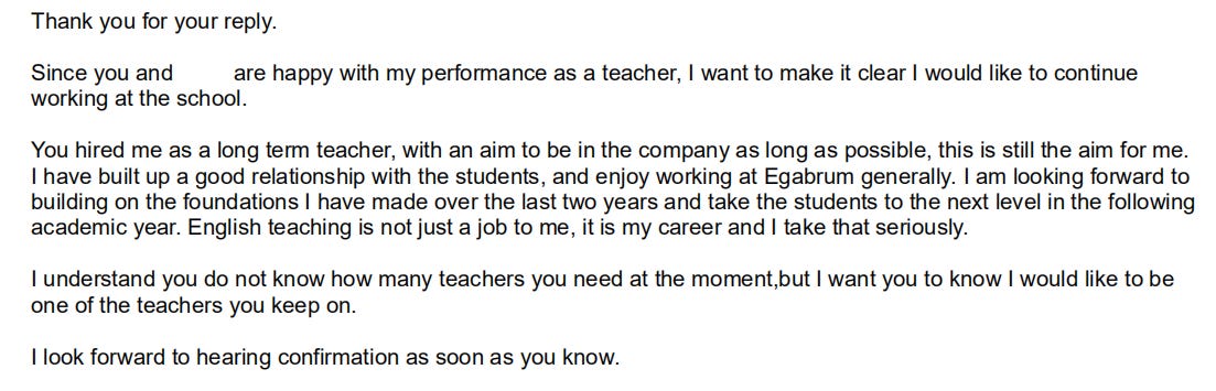 Thank you for your reply. Since you and Elliot are happy with my performance as a teacher, I want to make it clear I would like to continue working at the school.  You hired me as a long term teacher, with an aim to be in the company as long as possible, this is still the aim for me. I have built up a good relationship with the students, and enjoy working at Egabrum generally. I am looking forward to building on the foundations I have made over the last two years and take the students to the next level in the following academic year. English teaching is not just a job to me, it is my career and I take that seriously. I understand you do not know how many teachers you need at the moment,but I want you to know I would like to be one of the teachers you keep on. I look forward to hearing confirmation as soon as you know.  Best wishes,