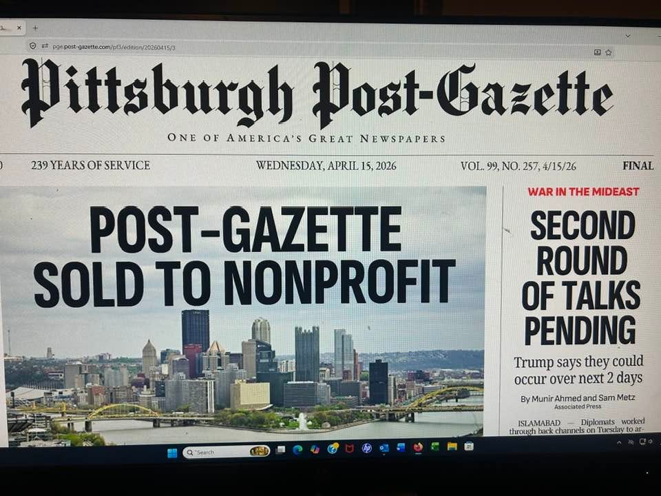 May be an image of text that says '239 YEARS OF 39YEARSOFSERVICE SERVICE #fpatopoet../etee Wittsburgh Post Post-Cazette 四か ONE OF AMERICA'S GREAT NEWSPAPERS WEDNESDAY, APRIL WEDNESDAY,APRIL15,2026 15, 2026 VOL 99, NO. 257, 4/15/26 FINAL POST-GAZETTE SOLD TO NONPROFIT WAR IN THE MIDEAST SECOND ROUND OF TALKS PENDING Trump says they could occur over next 2 days By Munir Ahmed and Sam Metz AmsociatedPress ISLAMABAD Diplomats worked through back channels throuchbark.chames.cnTustrytoar- Tuesday 開間 *Search'