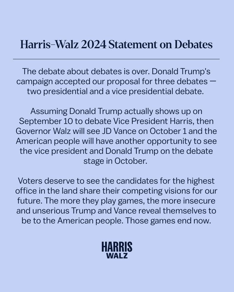 Harris-Walz 2024 Statement on Debates

The debate about debates is over. Donald Trump's campaign accepted our proposal for three debates - two presidential and a vice presidential debate.

Assuming Donald Trump actually shows up on September 10 to debate Vice President Harris, then Governor Walz will see JD Vance on October 1 and the American people will have another opportunity to see the vice president and Donald Trump on the debate stage in October.

Voters deserve to see the candidates for the highest office in the land share their competing visions for our future. The more they play games, the more insecure and unserious Trump and Vance reveal themselves to be to the American people. Those games end now.