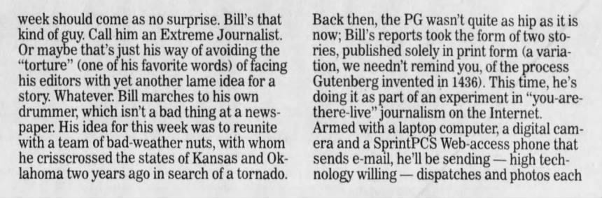 week should come as no surprise. Bill's that kind of guy. Call him an Extreme Journalist. Or maybe that's just his way of avoiding the "torture" (one of his favorite words) of facing his editors with yet another lame idea for a story. Whatever. Bill marches to his own drummer, which isn't a bad thing at a paper. His idea for this week was to reunite with a team of bad weather nuts, with whom he crisscrossed the states of Kansas and Oklahoma two years ago in search of a tornado. Back then, the PG wasn't quite as hip as it is now; Bill's reports took the form of two stories, published solely in print form (a variation, we needn't remind you, of the process Gutenberg invented in 1436). This time, he's doing it as part of an experiment in "you-arethere journalism on the Internet. Armed with a laptop computer, a digital camera and a SprintPCS Web -access phone that sends e-mail, he'll be sending - high technology willing - dispatches and photos each
