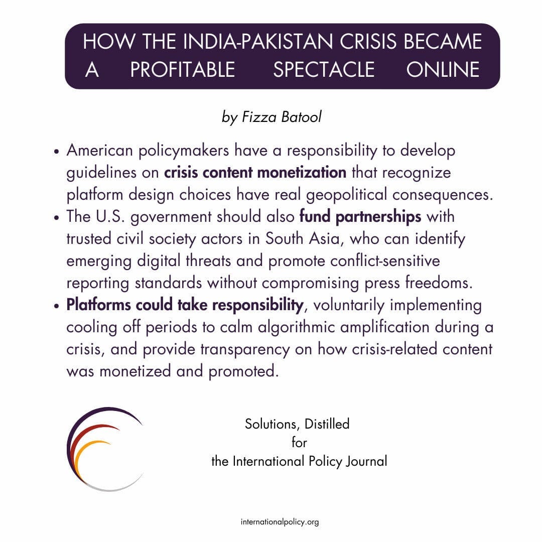 American policymakers have a responsibility to develop guidelines on crisis content monetization that recognize platform design choices have real geopolitical consequences.
The U.S. government should also fund partnerships with trusted civil society actors in South Asia, who can identify emerging digital threats and promote conflict-sensitive reporting standards without compromising press freedoms.
Platforms could take responsibility, voluntarily implementing cooling off periods to calm algorithmic amplification during a crisis, and provide transparency on how crisis-related content was monetized and promoted.