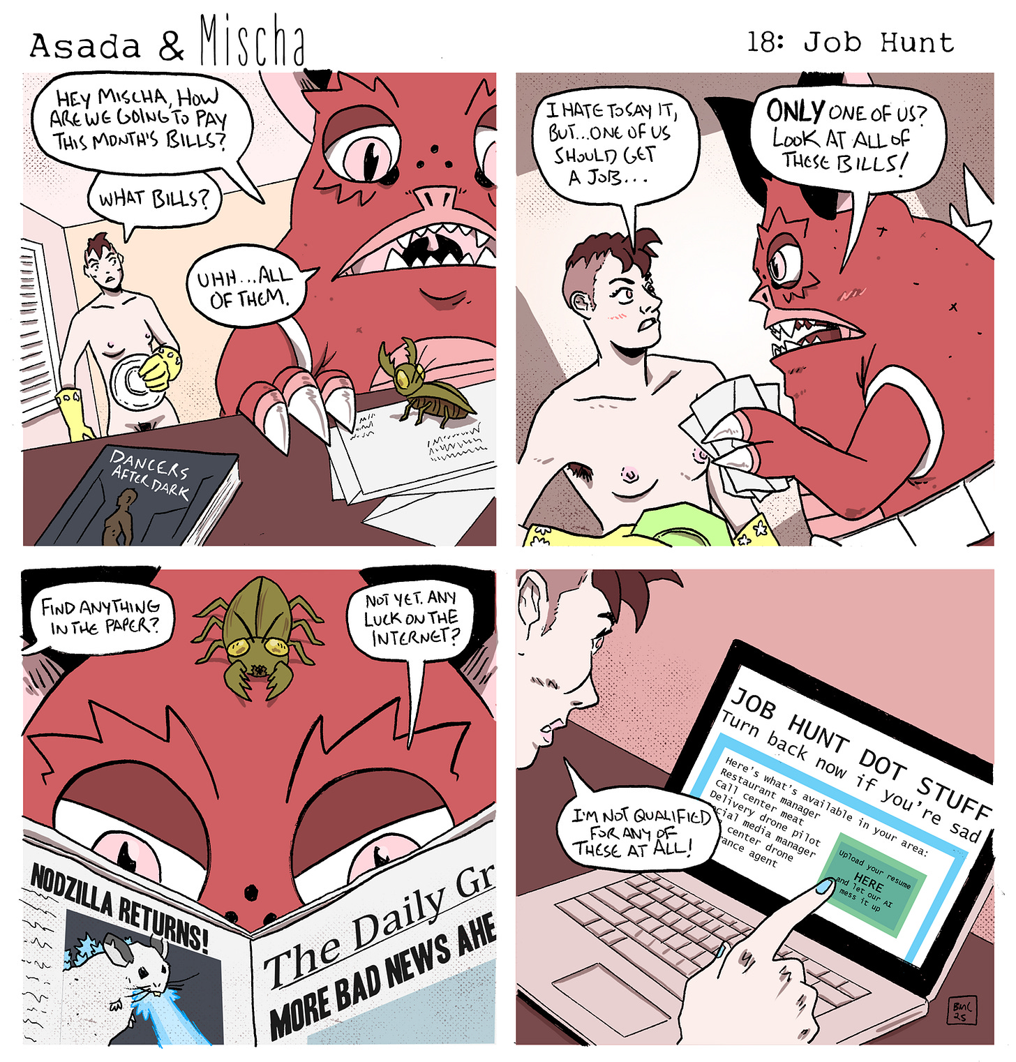 Asada & Mischa: Job Hunt  Panel 1: Asada sits in the foreground looking at a pile of bills, a pet green beetle resting on top. He asks, “Hey Mischa, how are we going to pay this month’s bills?” Mischa enters the room wearing yellow dish gloves and holding a plate, replying, “What bills?” Asada answers, “Uhh… all of them.”  Panel 2: Mischa says, “I hate to say it, but… one of us should get a job…” Asada, clutching a stack of bills, shouts, “Only one of us? Look at all of these bills!”  Panel 3: Mischa asks, “Find anything in the paper?” Asada, with the beetle perched on his head, reads a newspaper with the headline “More bad news ahead” and replies, “Not yet. Any luck on the internet?”  Panel 4: Mischa sits at a laptop looking at a site called JOB HUNT DOT STUFF with the tagline “turn back now if you’re sad.” A list of jobs appears on screen, but Mischa says, “I’m not qualified for any of these at all!”