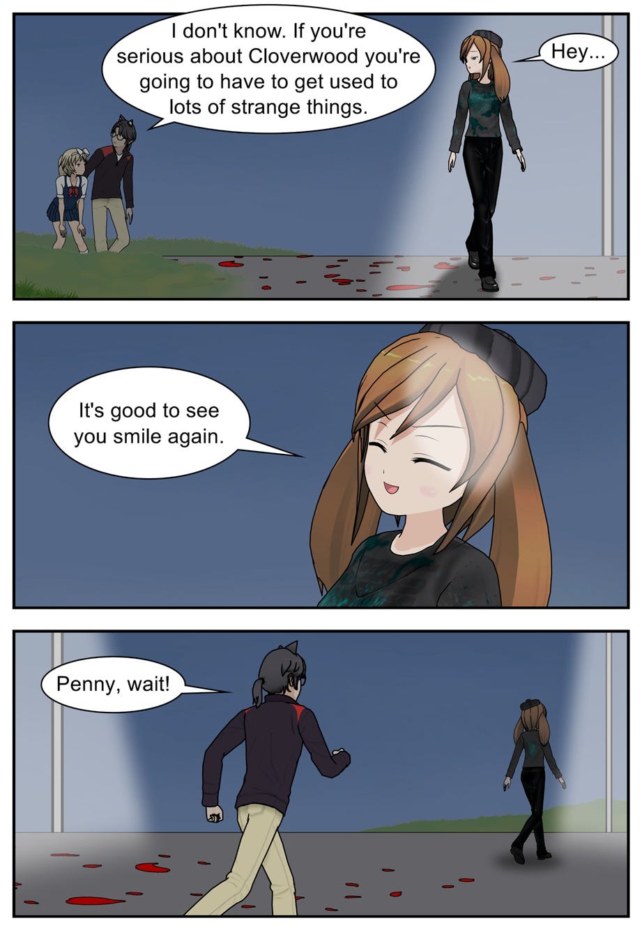 I don't know. If you're serious about Cloverwood, you're going to have to get used to lots of strange things. Hey. It's good to see you smile again. Penny, wait!