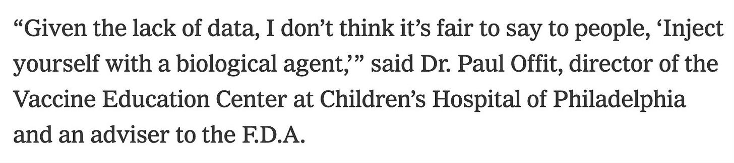 “Given the lack of data, I don’t think it’s fair to say to people, ‘Inject yourself with a biological agent,’” said Dr. Paul Offit, director of the Vaccine Education Center at Children’s Hospital of Philadelphia and an adviser to the F.D.A.
