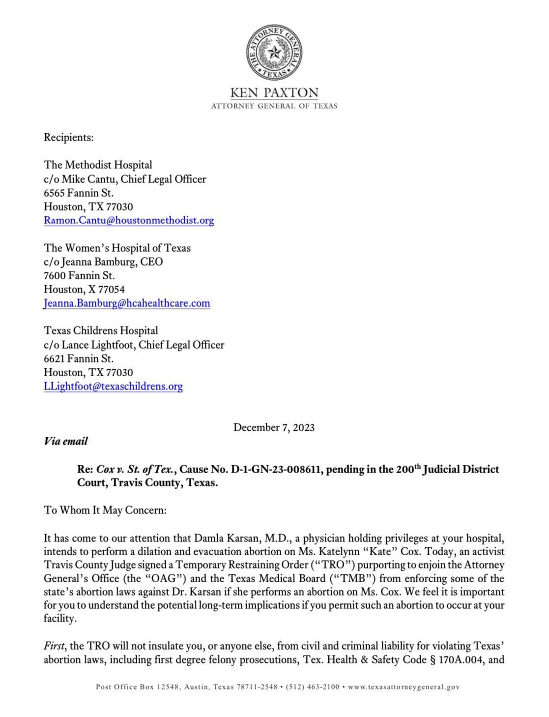 To Whom It May Concern: It has come to our attention that Damla Karsan, M.D., a physician holding privileges at your hospital, intends to perform a dilation and evacuation abortion on Ms. Katelynn "Kate" Cox. Today, an activist Travis County Judge signed a Temporary Restraining Order ("TRO") purporting to enjoin the Attorney General's Office (the "OAG") and the Texas Medical Board ("TMB") from enforcing some of the state's abortion laws against Dr. Karsan if she performs an abortion on Ms. Cox. We feel it is important for you to understand the potential long-term implications if you permit such an abortion to occur at your facility. First, the TRO will not insulate you, or anyone else, from civil and criminal liability for violating Texas' abortion laws, including first degree felony prosecutions, Tex. Health & Safety Code § 170A.004, and ... To Whom It May Concern: It has come to our attention that Damla Karsan, M.D., a physician holding privileges at your hospital, intends to perform a dilation and evacuation abortion on Ms. Katelynn "Kate" Cox. Today, an activist Travis County Judge signed a Temporary Restraining Order ("TRO") purporting to enjoin the Attorney General's Office (the "OAG") and the Texas Medical Board ("TMB") from enforcing some of the state's abortion laws against Dr. Karsan if she performs an abortion on Ms. Cox. We feel it is important for you to understand the potential long-term implications if you permit such an abortion to occur at your facility. First, the TRO will not insulate you, or anyone else, from civil and criminal liability for violating Texas' abortion laws, including first degree felony prosecutions, Tex. Health & Safety Code § 170A.004, and ...