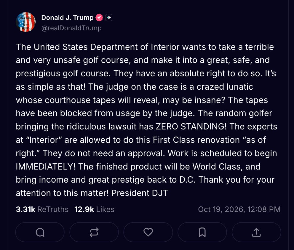The United States Department of Interior wants to take a terrible and very unsafe golf course, and make it into a great, safe, and prestigious golf course. They have an absolute right to do so. It’s as simple as that! The judge on the case is a crazed lunatic whose courthouse tapes will reveal, may be insane? The tapes have been blocked from usage by the judge. The random golfer bringing the ridiculous lawsuit has ZERO STANDING! The experts at “Interior” are allowed to do this First Class renovation “as of right.” They do not need an approval. Work is scheduled to begin IMMEDIATELY! The finished product will be World Class, and bring income and great prestige back to D.C. Thank you for your attention to this matter! President DJT The United States Department of Interior wants to take a terrible and very unsafe golf course, and make it into a great, safe, and prestigious golf course. They have an absolute right to do so. It’s as simple as that! The judge on the case is a crazed lunatic whose courthouse tapes will reveal, may be insane? The tapes have been blocked from usage by the judge. The random golfer bringing the ridiculous lawsuit has ZERO STANDING! The experts at “Interior” are allowed to do this First Class renovation “as of right.” They do not need an approval. Work is scheduled to begin IMMEDIATELY! The finished product will be World Class, and bring income and great prestige back to D.C. Thank you for your attention to this matter! President DJT