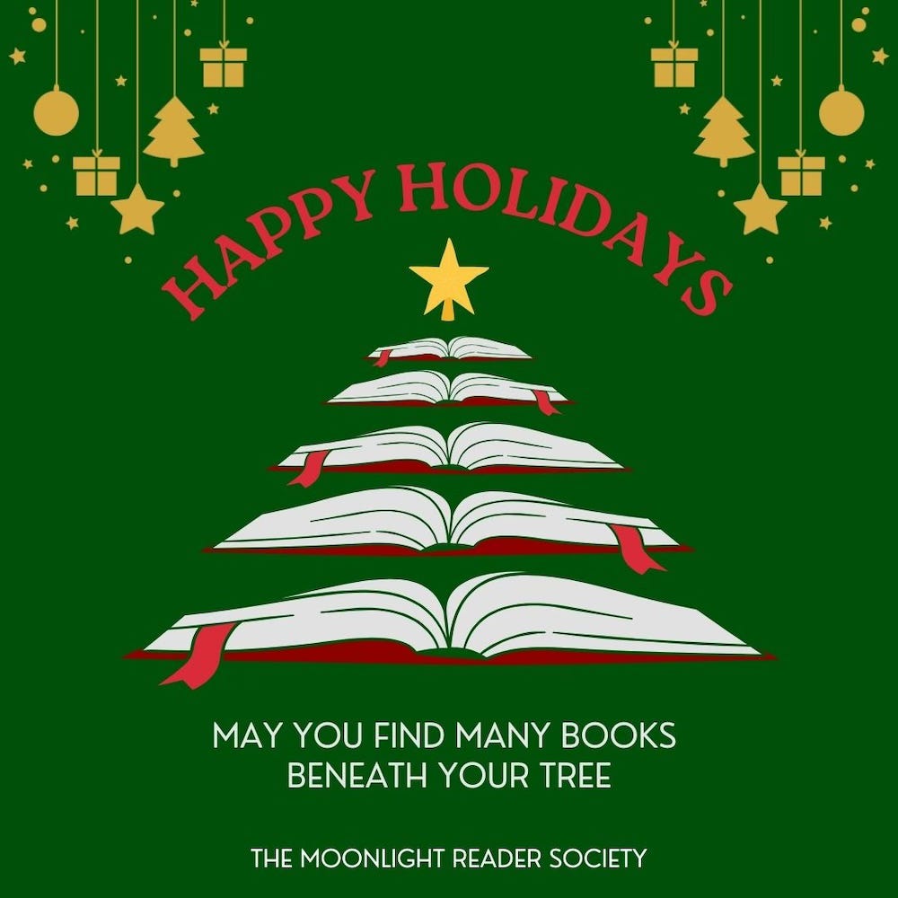 Promo for The Moonlight Reader Society featuring books in the shape of a Christmas tree, ornaments and the message: Happy Holidays: May you find many books beneath your tree.
