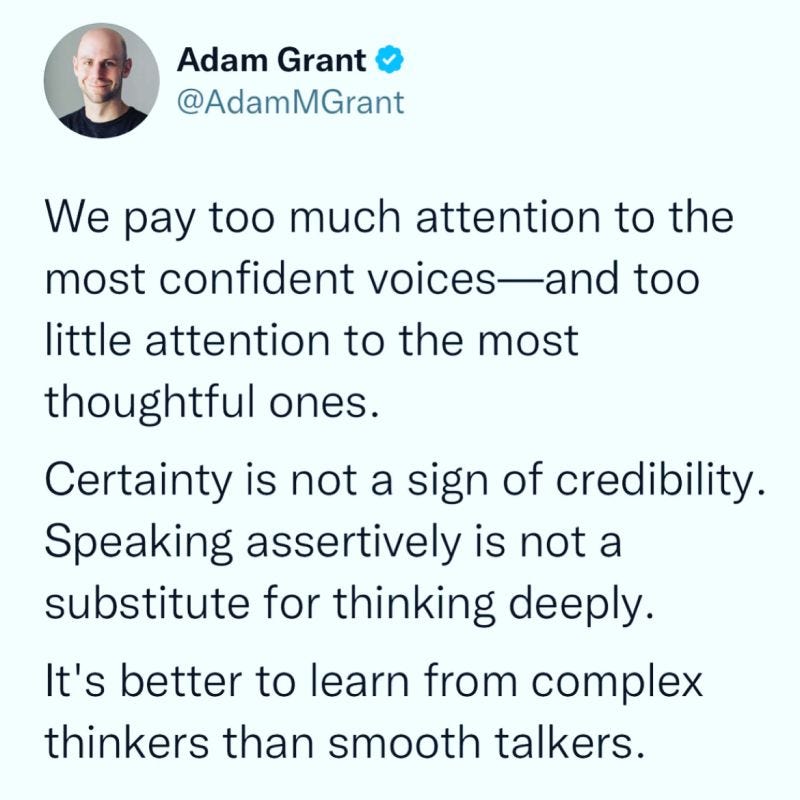 We pay too much attention to the most confident voices—and too little attention to the most thoughtful ones.

Certainty is not a sign of credibility. Speaking assertively is not a substitute for thinking deeply.

It's better to learn from complex thinkers than smooth talkers. 