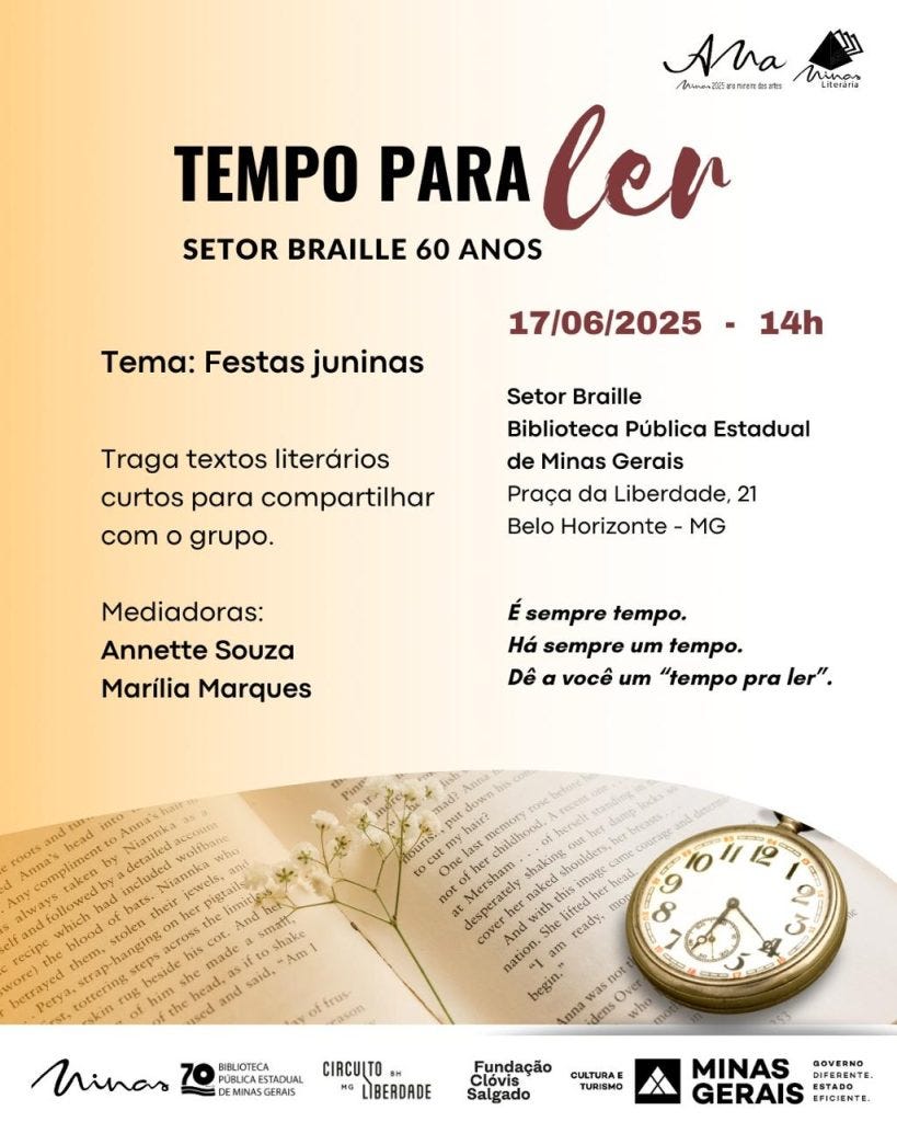 #descrevemospravocê  Card de divulgação do evento “Tempo para ler – Setor Braille 60 anos”, com tema "Festas juninas". A atividade convida os participantes a levarem textos literários curtos para compartilhar com o grupo. Será realizada no dia 17 de junho de 2025, às 14h, no Setor Braille da Biblioteca Pública Estadual de Minas Gerais, localizada na Praça da Liberdade, 21, em Belo Horizonte, MG. As mediadoras serão Annette Souza e Marília Marques.  À direita do card, está o texto: “É sempre tempo. Há sempre um tempo. Dê a você um ‘tempo pra ler’”.  O fundo do card tem um degradê suave que vai do bege ao branco. Na parte inferior, há uma fotografia de um livro aberto com um pequeno ramo de flores brancas sobre a página, e um relógio de bolso dourado com mostrador claro e ponteiros pretos, reforçando a ideia de tempo. No topo da imagem estão os logotipos do projeto literário "Ana – Minas 2025 em nome das artes" e do "Minas Literária". Na base do card aparecem os logotipos da Biblioteca Pública Estadual de Minas Gerais (celebrando seus 70 anos), do Circuito Liberdade, da Fundação Clóvis Salgado, da Secretaria de Cultura e Turismo e do Governo de Minas Gerais, com o selo “Governo diferente. Estado eficiente”.