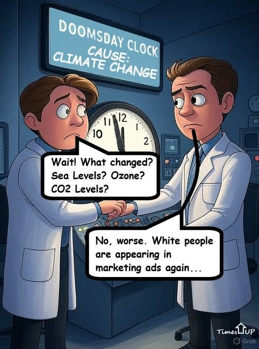 May be an illustration of text that says 'DOOMSDAY DOOMSDAY CLIMATE CAUSE: CLOCK CHANGE 1i 12 10 2 Wait! What changed? Sea Levels? Ozone? CO2 Levels? No, worse. White people are appearing in marketing ads again... Times sLUP' May be an illustration of text that says 'DOOMSDAY DOOMSDAY CLIMATE CAUSE: CLOCK CHANGE 1i 12 10 2 Wait! What changed? Sea Levels? Ozone? CO2 Levels? No, worse. White people are appearing in marketing ads again... Times sLUP'