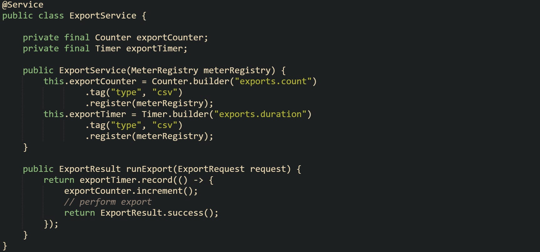 @Service public class ExportService {      private final Counter exportCounter;     private final Timer exportTimer;      public ExportService(MeterRegistry meterRegistry) {         this.exportCounter = Counter.builder("exports.count")                 .tag("type", "csv")                 .register(meterRegistry);         this.exportTimer = Timer.builder("exports.duration")                 .tag("type", "csv")                 .register(meterRegistry);     }      public ExportResult runExport(ExportRequest request) {         return exportTimer.record(() -> {             exportCounter.increment();             // perform export             return ExportResult.success();         });     } }