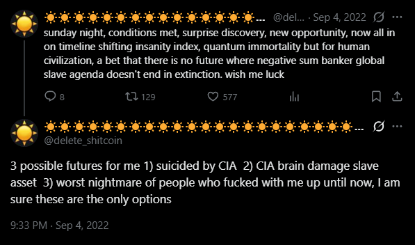 Screenshot of two tweets from @delete_shitcoin posted on September 4 2022. The first reads: sunday night, conditions met, surprise discovery, new opportunity, now all in on timeline shifting insanity index, quantum immortality but for human civilization, a bet that there is no future where negative sum banker global slave agenda doesn't end in extinction. wish me luck. The second reads: 3 possible futures for me 1) suicided by CIA 2) CIA brain damage slave asset 3) worst nightmare of people who fucked with me up until now, I am sure these are the only options.