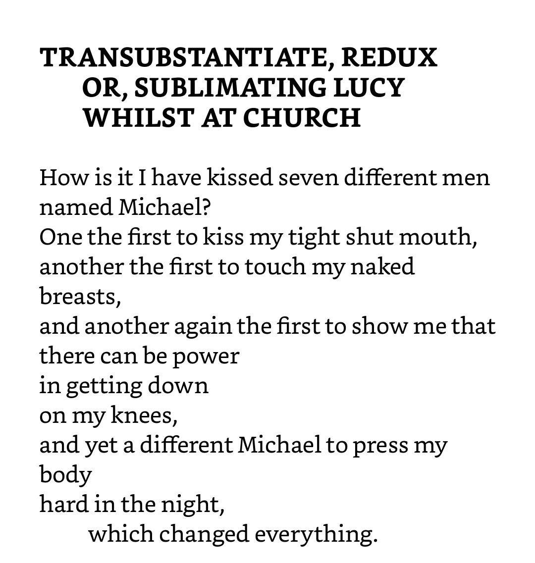 How is it I have kissed seven different men named Michael? One the first to kiss my tight shut mouth, another the first to touch my naked breasts, and another again the first to show me that there can be power in getting down on my knees, and yet a different Michael to press my body hard in the night, which changed everything.