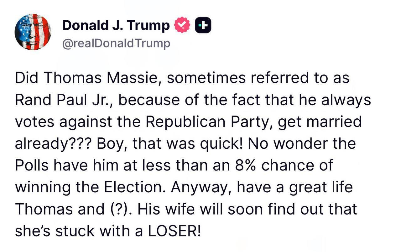 May be an image of text that says 'Donald J. Trump @realDonaldTrump + Did Thomas Massie, sometimes referred to as Rand Paul Jr., because of the fact that he always votes against the Republican Party, get married already??? Boy, that was quick! No wonder the Polls have him at less than an 8% chance of winning the Election. Anyway, have a great life Thomas and (?). His wife will soon find out that she's stuck with a LOSER!'
