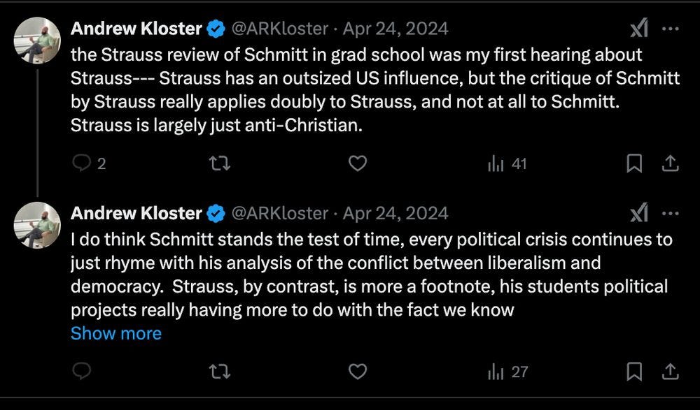 the Strauss review of Schmitt in grad school was my first hearing about Strauss--- Strauss has an outsized US influence, but the critique of Schmitt by Strauss really applies doubly to Strauss, and not at all to Schmitt.  Strauss is largely just anti-Christian.
Andrew Kloster
@ARKloster
·
Apr 24, 2024
I do think Schmitt stands the test of time, every political crisis continues to just rhyme with his analysis of the conflict between liberalism and democracy.  Strauss, by contrast, is more a footnote, his students political projects really having more to do with the fact we know