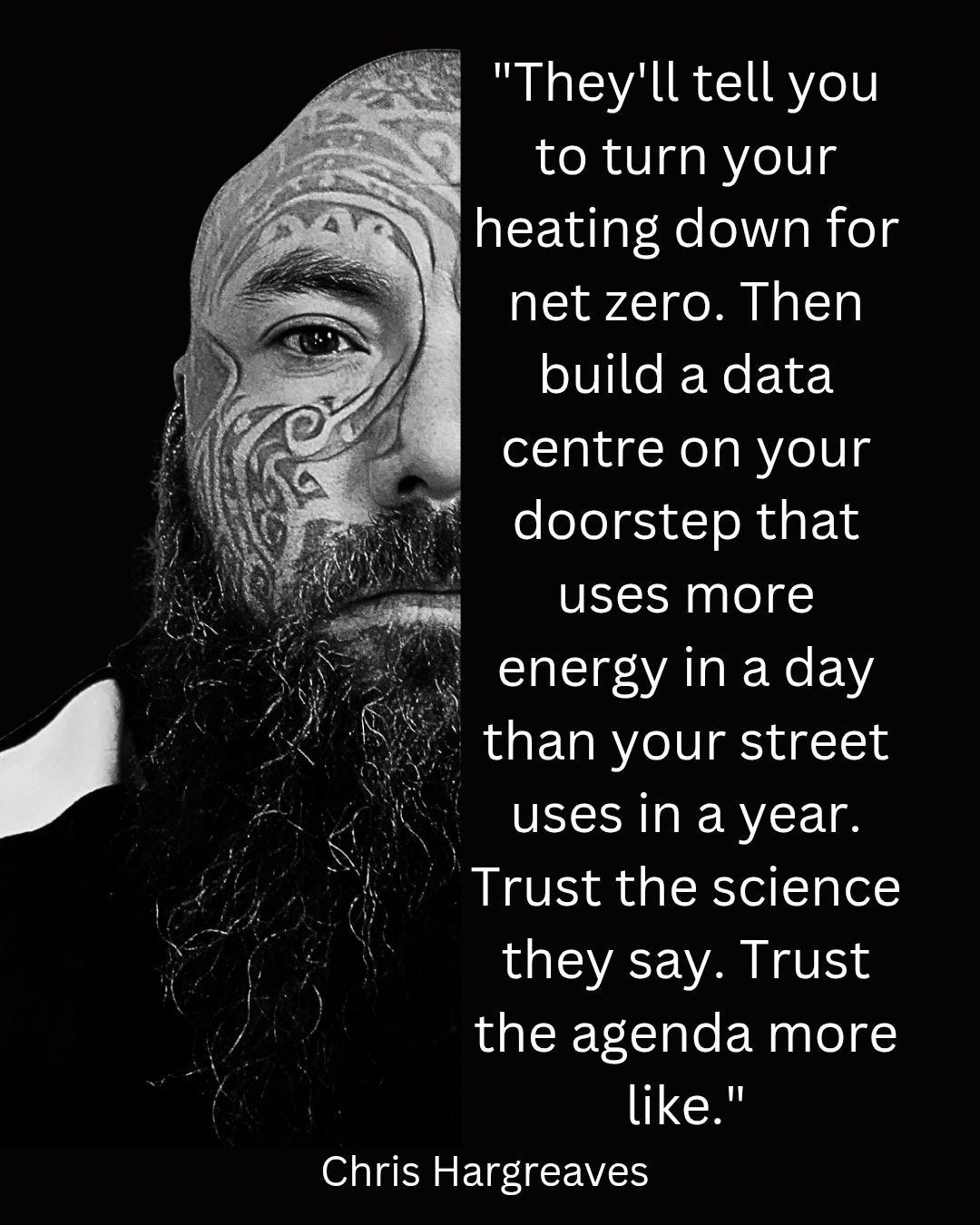 May be an image of one or more people, beard and text that says ""They'll tell you to turn your heating down for net zero. Then build a data centre on your doorstep that uses more energy in a day than your street uses in a year. Trust Trust the science they say. Trust the agenda more like." Chris Hargreaves"