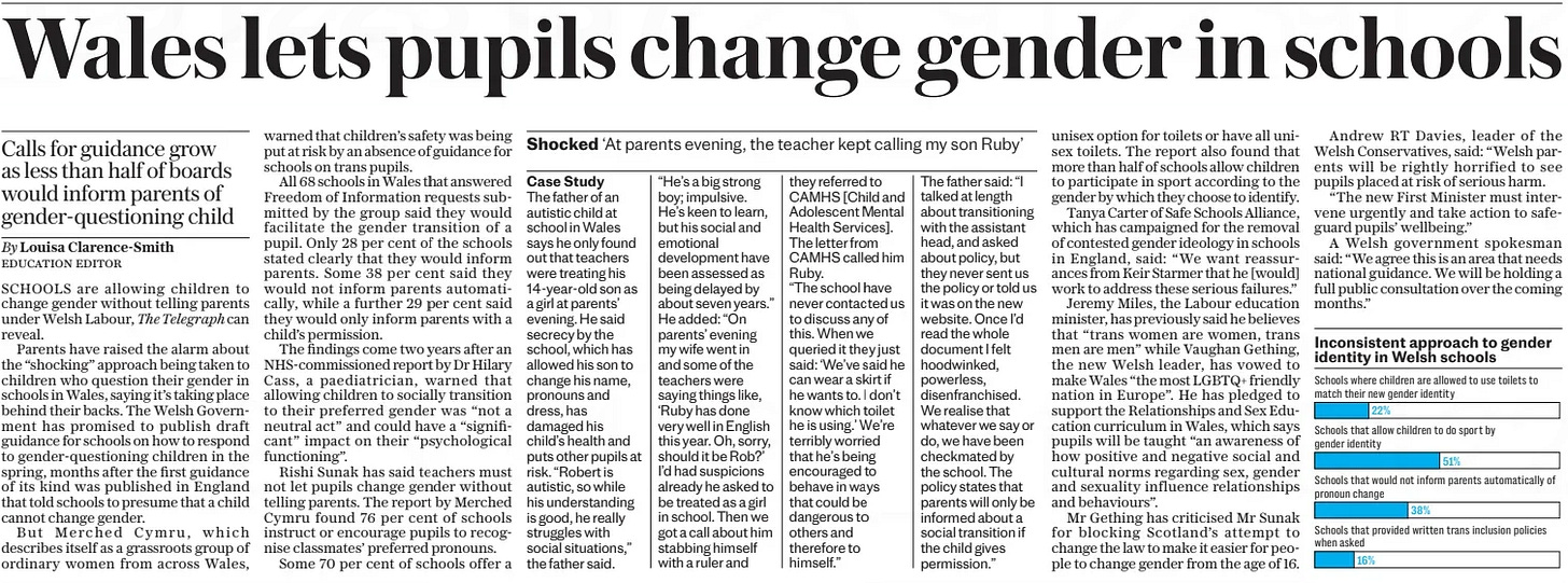 Shocked ‘At parents evening, the teacher kept calling my son Ruby’ The Daily Telegraph19 Mar 2024 Case Study  The father of an autistic child at school in Wales says he only found out that teachers were treating his 14-year-old son as a girl at parents’ evening. He said secrecy by the school, which has allowed his son to change his name, pronouns and dress, has damaged his child’s health and puts other pupils at risk. “Robert is autistic, so while his understanding is good, he really struggles with social situations,” the father said.  “He’s a big strong boy; impulsive. He’s keen to learn, but his social and emotional development have been assessed as being delayed by about seven years.” He added: “On parents’ evening my wife went in and some of the teachers were saying things like, ‘Ruby has done very well in English this year. Oh, sorry, should it be Rob?’ I’d had suspicions already he asked to be treated as a girl in school. Then we got a call about him stabbing himself with a ruler and they referred to CAMHS [Child and Adolescent Mental Health Services]. The letter from CAMHS called him Ruby.  “The school have never contacted us to discuss any of this. When we queried it they just said: ‘We’ve said he can wear a skirt if he wants to. I don’t know which toilet he is using.’ We’re terribly worried that he’s being encouraged to behave in ways that could be dangerous to others and therefore to himself.”  The father said: “I talked at length about transitioning with the assistant head, and asked about policy, but they never sent us the policy or told us it was on the new website. Once I’d read the whole document I felt hoodwinked, powerless, disenfranchised. We realise that whatever we say or do, we have been checkmated by the school. The policy states that parents will only be informed about a social transition if the child gives permission.”  Article Name:Shocked Publication:The Daily Telegraph Start Page:6 End Page:6