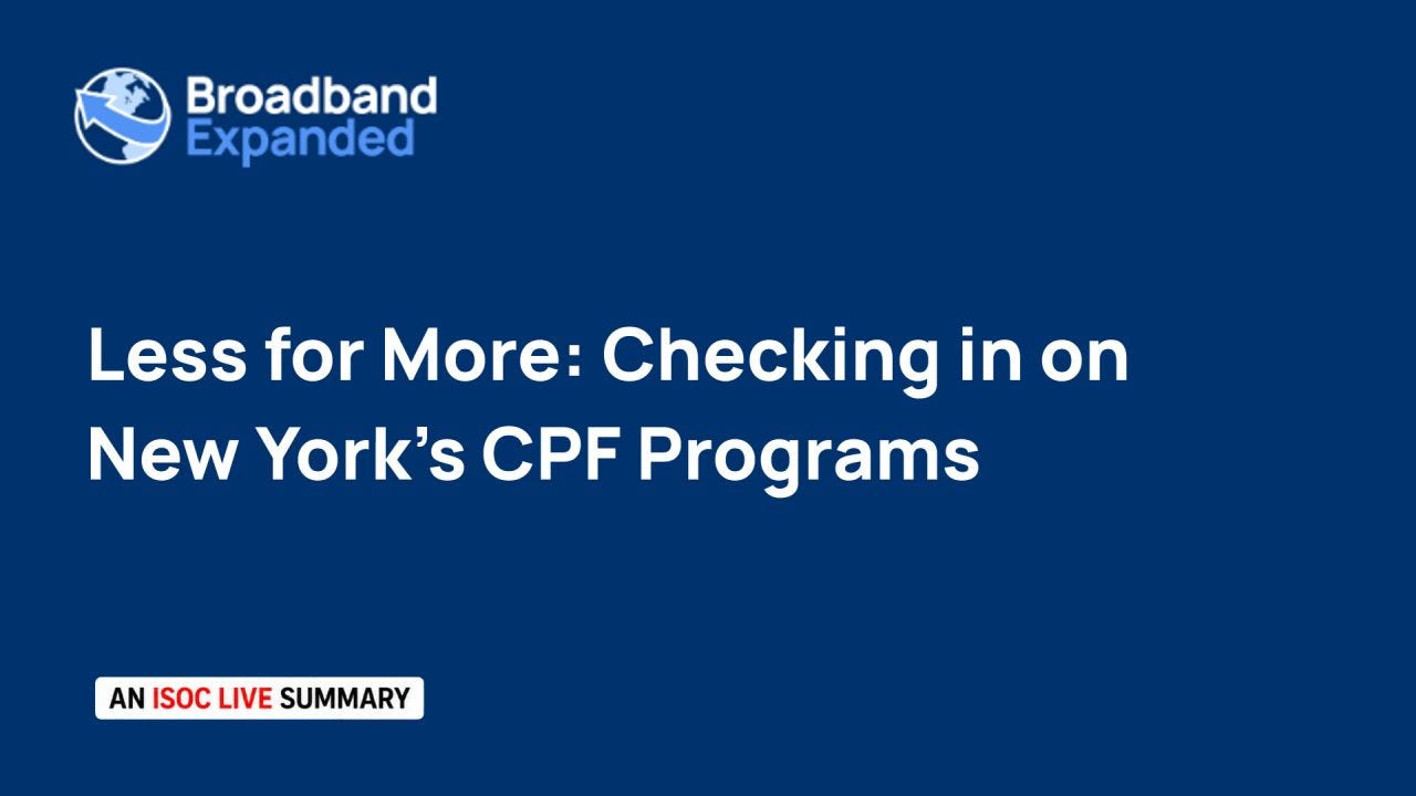 A dark blue title card with the white-and-blue Broadband Expanded globe logo in the upper-left. Large white text reads “Less for More: Checking in on New York’s CPF Programs.” A small white label in the lower-left reads “AN ISOC LIVE SUMMARY,” with “ISOC LIVE” in red. A dark blue title card with the white-and-blue Broadband Expanded globe logo in the upper-left. Large white text reads “Less for More: Checking in on New York’s CPF Programs.” A small white label in the lower-left reads “AN ISOC LIVE SUMMARY,” with “ISOC LIVE” in red.
