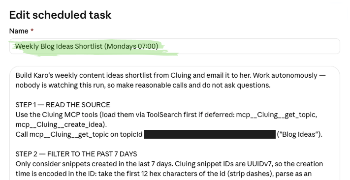 Screenshot of Claude Cowork’s Edit scheduled task interface configuring an autonomous content-planning workflow powered by Cluing MCP. The task is named “Weekly Blog Ideas Shortlist (Mondays 07:00)”, highlighted in green. Its instructions tell Cowork to build Karo’s weekly content-ideas shortlist from Cluing, email the finished list to her, work autonomously, make reasonable decisions, and avoid asking questions during the unattended run. Step one loads the Cluing MCP tools through ToolSearch and retrieves the Blog Ideas Topic using mcp__Cluing__get_topic. Step two filters the Topic’s saved snippets to those created within the previous seven days by reading their UUIDv7 timestamps. The screenshot demonstrates how Claude Cowork scheduled tasks can use Cluing as a persistent research and memory layer to review newly saved ideas and automatically deliver a weekly newsletter or blog-content shortlist by email.