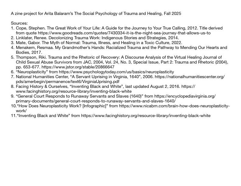 A zine project for Arita Balaram's The Social Psychology of Trauma and Healing, Fall 2025 Sources: 1. Cope, Stephen. The Great Work of Your Life: A Guide for the Journey to Your True Calling, 2012. Title derived from quote https://www.goodreads.com/quotes/7430334-it-is-the-night-sea-journey-that-allows-us-to 2. Linklater, Renee. Decolonizing Trauma Work: Indigenous Stories and Strategies, 2014. 3. Mate, Gabor. The Myth of Normal: Trauma, Illness, and Healing in a Toxic Culture, 2022. 4. Menakem, Resmaa. My Grandmother's Hands: Racialized Trauma and the Pathway to Mending Our Hearts and Bodies, 2017. 5. Thompson, Riki. Trauma and the Rhetoric of Recovery: A Discourse Analysis of the Virtual Healing Journal of Child Sexual Abuse Survivors from JAC, 2004, Vol. 24, No. 3, Special Issue, Part 2: Trauma and Rhetoric (2004), pp. 653-677. https://www.jstor.org/stable/20866647 6. "Neuroplasticity" from https://www.psychologytoday.com/us/basics/neuroplasticity 7. National Humanities Center, "A Servant Uprising in Virginia, 1640", 2006. https://nationalhumanitiescenter.org/ pds/amerbegin/permanence/text6/VirginiaUprising.pdf 8. Facing History & Ourselves, "Inventing Black and White", last updated August 2, 2016. https:// www.facinghistory.org/resource-library/inventing-black-white 9. "General Court Responds to Runaway Servants and Slaves (1640)" from https://encyclopediavirginia.org/ primary-documents/general-court-responds-to-runaway-servants-and-slaves-1640/ 10. "How Does Neuroplasticity Work? [Infographic]" from https://www.nicabm.com/brain-how-does-neuroplasticity- work/ 11."Inventing Black and White" from https://www.facinghistory.org/resource-library/inventing-black-white