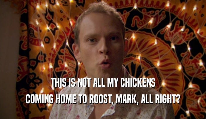 THIS IS NOT ALL MY CHICKENS
COMING HOME TO ROOST, MARK, ALL RIGHT?
THIS IS NOT ALL MY CHICKENS
COMING HOME TO ROOST, MARK, ALL RIGHT?