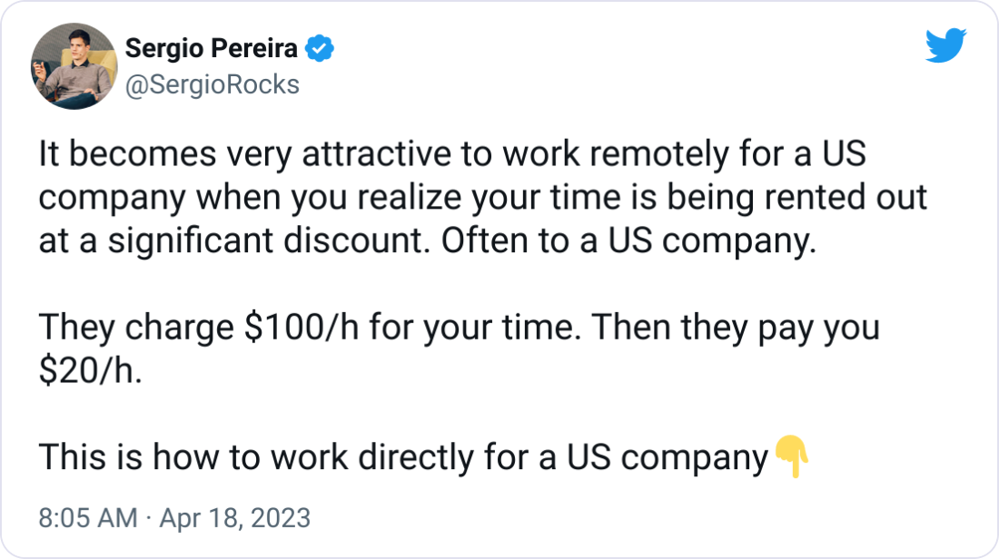 Sergio Pereira @SergioRocks It becomes very attractive to work remotely for a US company when you realize your time is being rented out at a significant discount. Often to a US company. They charge $100/h for your time. Then they pay you $20/h. This is how to work directly for a US company👇 Sergio Pereira @SergioRocks It becomes very attractive to work remotely for a US company when you realize your time is being rented out at a significant discount. Often to a US company. They charge $100/h for your time. Then they pay you $20/h. This is how to work directly for a US company👇
