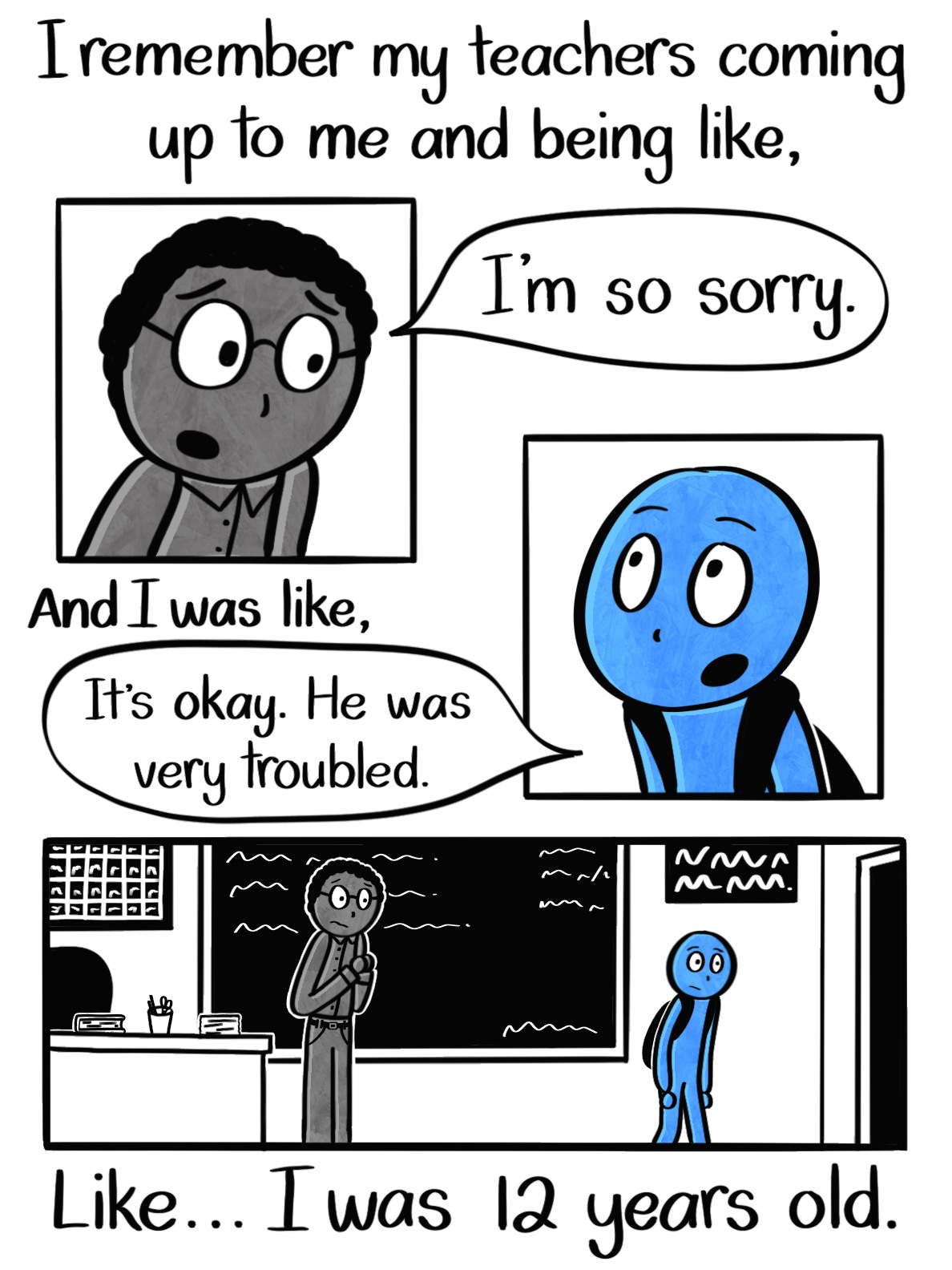 Caption: I remember teachers coming up to me and being like, "I'm so sorry." And I was like, "It's okay. He was very troubled." Like... I was 12 years old. Image: First panel shows the teacher's face, a dark-skinned man with curly black hair and glasses, speaking to the Blue Person. The next panel shows the Blue Person's face, looking up at the teacher. The final panel is a wider shot of the Blue Person, much shorter than the teacher, walking away from the conversation while the teacher looks on with a melancholy look on his face. Caption: I remember teachers coming up to me and being like, "I'm so sorry." And I was like, "It's okay. He was very troubled." Like... I was 12 years old. Image: First panel shows the teacher's face, a dark-skinned man with curly black hair and glasses, speaking to the Blue Person. The next panel shows the Blue Person's face, looking up at the teacher. The final panel is a wider shot of the Blue Person, much shorter than the teacher, walking away from the conversation while the teacher looks on with a melancholy look on his face.