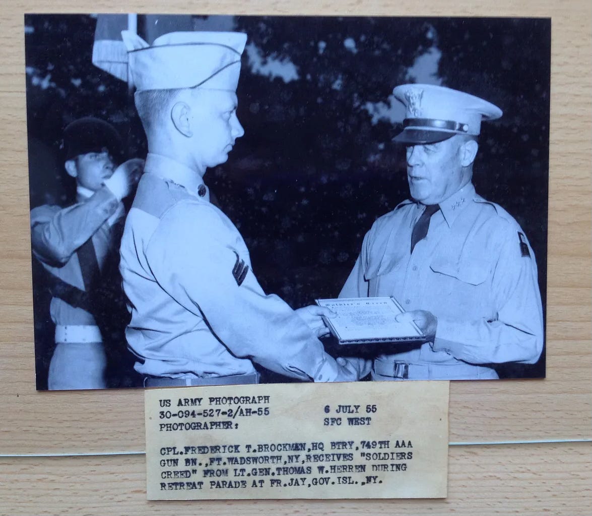 My dad in uniform, receiving the soldier's creed from a high ranking officer. Corporal stripes on his uniform. Faded paper caption in Army typewritter printing reads: US ARMY PHOTOGRAPH, 6 July 55, CPL. FREDERICK T. BROCKMAN HQ BRTY, 749th AAA Gun BN. , FT  WADSWORTH, NY, receives "Soldier's Creed" from LT.GEN. Thomas W. Herren during retreat parade at FR. JAY, GOV. ISL., NY.