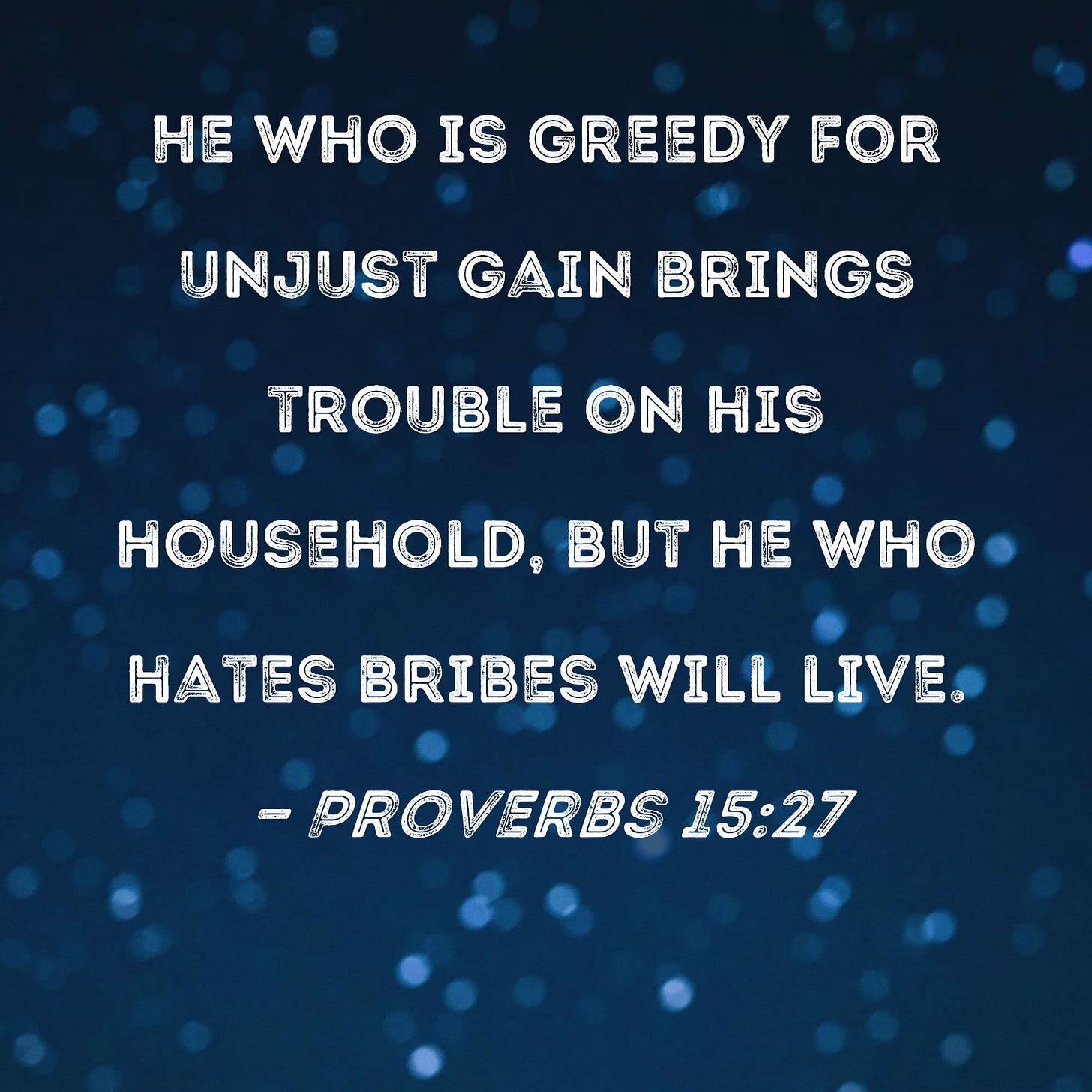 Proverbs 15:27 He who is greedy for unjust gain brings trouble on his household, but he who hates bribes will live. Proverbs 15:27 He who is greedy for unjust gain brings trouble on his household, but he who hates bribes will live.