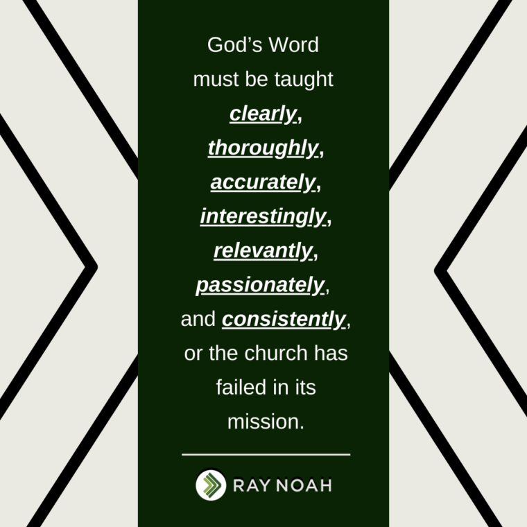 God’s Word must be taught clearly, thoroughly, accurately, interestingly, relevantly, passionately, and consistently, or the church has failed in its mission. —Ray Noah God’s Word must be taught clearly, thoroughly, accurately, interestingly, relevantly, passionately, and consistently, or the church has failed in its mission. —Ray Noah