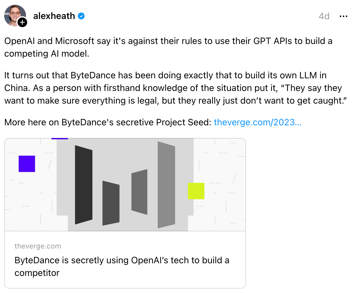 alexheath 4d OpenAI and Microsoft say it's against their rules to use their GPT APIs to build a competing AI model. It turns out that ByteDance has been doing exactly that to build its own LLM in China. As a person with firsthand knowledge of the situation put it, “They say they want to make sure everything is legal, but they really just don’t want to get caught.” More here on ByteDance's secretive Project Seed: theverge.com/2023… ByteDance is secretly using OpenAI’s tech to build a competitor theverge.com ByteDance is secretly using OpenAI’s tech to build a competitor alexheath 4d OpenAI and Microsoft say it's against their rules to use their GPT APIs to build a competing AI model. It turns out that ByteDance has been doing exactly that to build its own LLM in China. As a person with firsthand knowledge of the situation put it, “They say they want to make sure everything is legal, but they really just don’t want to get caught.” More here on ByteDance's secretive Project Seed: theverge.com/2023… ByteDance is secretly using OpenAI’s tech to build a competitor theverge.com ByteDance is secretly using OpenAI’s tech to build a competitor