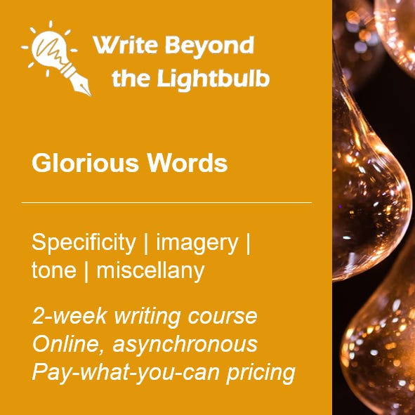 Write Beyond the Lightbulb. Glorious Words. Specificity, imagery, tone, miscellany. 2-week writing course. Online, asynchronous. Pay-what-you-can pricing