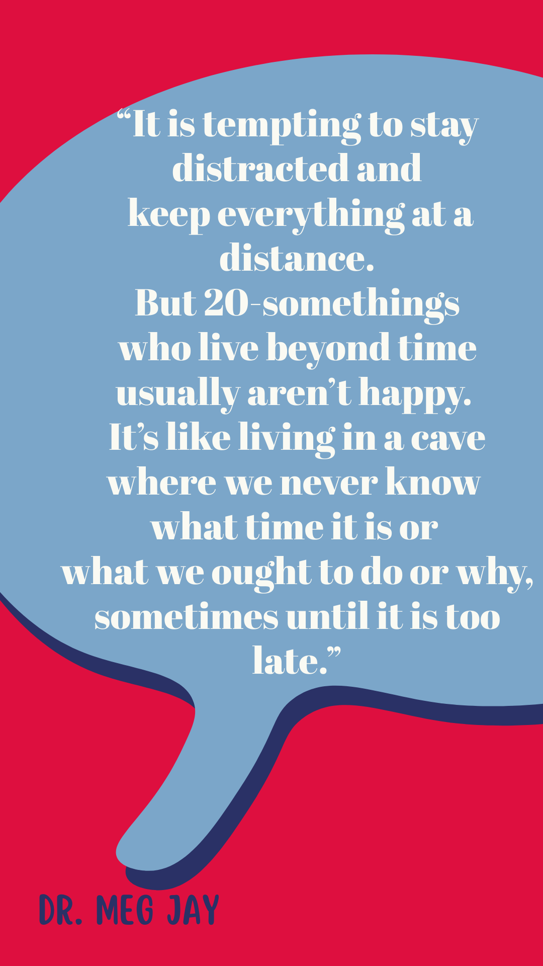  “It is tempting to stay distracted and keep everything at a distance. But 20-somethings who live beyond time usually aren’t happy. It’s like living in a cave where we never know what time it is or what we ought to do or why, sometimes until it is too late,” said Dr. Meg Jay.