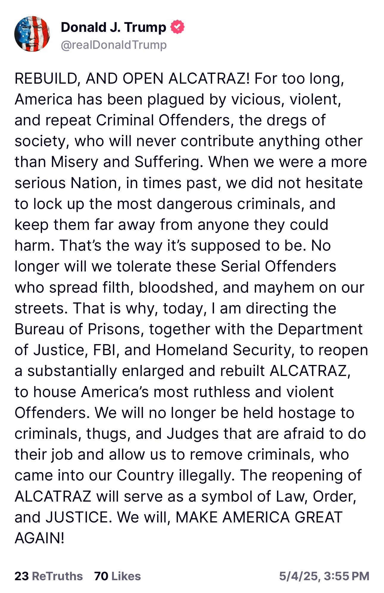 Trump Truth reading "REBUILD, AND OPEN ALCATRAZ! For too long, America has been plagued by vicious, violent, and repeat Criminal Offenders, the dregs of society, who will never contribute anything other than Misery and Suffering. When we were a more serious Nation, in times past, we did not hesitate to lock up the most dangerous criminals, and keep them far away from anyone they could harm. That’s the way it’s supposed to be. No longer will we tolerate these Serial Offenders who spread filth, bloodshed, and mayhem on our streets. That is why, today, I am directing the Bureau of Prisons, together with the Department of Justice, FBI, and Homeland Security, to reopen a substantially enlarged and rebuilt ALCATRAZ, to house America’s most ruthless and violent Offenders. We will no longer be held hostage to criminals, thugs, and Judges that are afraid to do their job and allow us to remove criminals, who came into our Country illegally. The reopening of ALCATRAZ will serve as a symbol of Law, Order, and JUSTICE. We will, MAKE AMERICA GREAT AGAIN!"