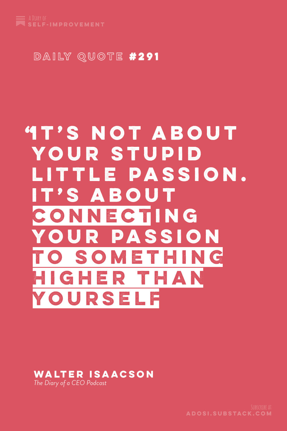Daily Quote #291: “It’s not about your stupid little passion. It’s about connecting your passion to something higher than yourself.”  Walter Isaacson, The Diary of a CEO Podcast
