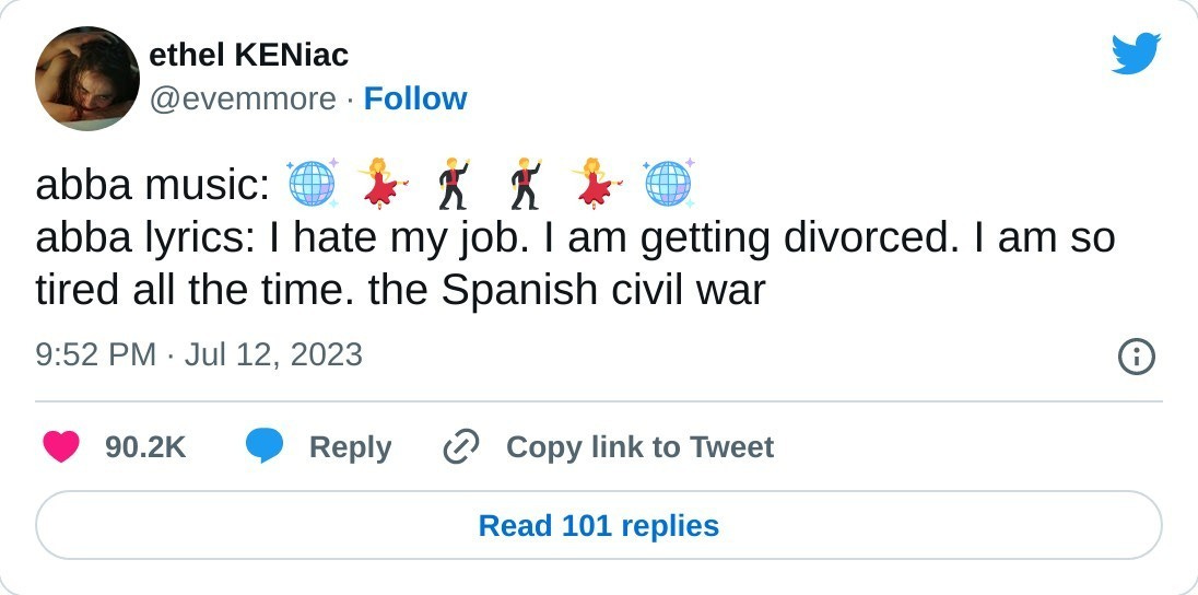 tweet from user Ethel Keniac which reads: abba music: disco ball emoji, dancing woman emoji, dancing man emoji, dancing man emoji, dancing woman emoji, disco ball emoji. Abba  lyrics: I hate my job. I am getting a divorce. I am so tired all the time. the spanish civil war" 