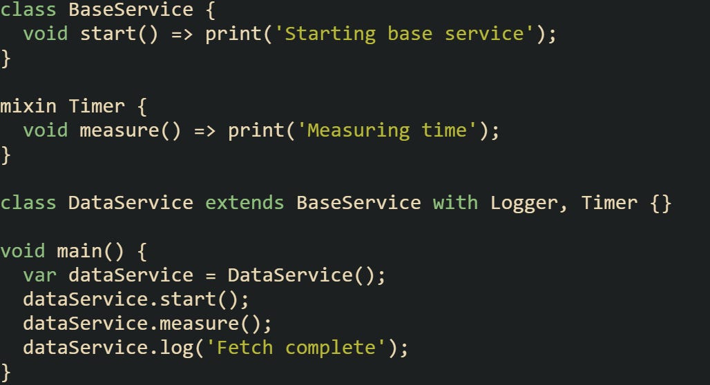 class BaseService {   void start() => print('Starting base service'); }  mixin Timer {   void measure() => print('Measuring time'); }  class DataService extends BaseService with Logger, Timer {}  void main() {   var dataService = DataService();   dataService.start();   dataService.measure();   dataService.log('Fetch complete'); }