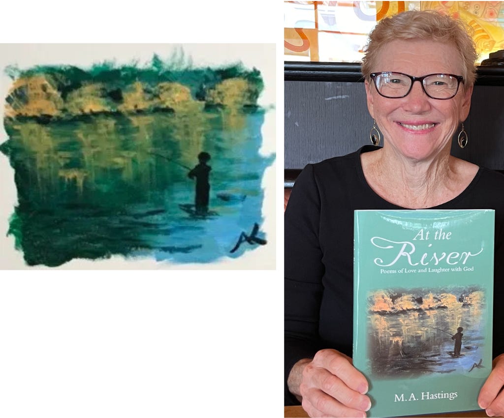 Two pictures: One on left is an impressionist painting done in blue-greens for the water of the river in which a black silhouette of a small boy is fishing in the foreground.  There is a row of 5 trees with yellowish-tan leaves on the far bank of the river.  The golden color of the bank of trees is reflected in the water in varying degrees. 2nd picture is a strawberry blonde woman with dark rimmed glasses holding a copy of a book entitled: At the River: Poems of Love and Laughter with God by M.A. Hastings.  The title is in white on a background of sea green.  The cover illustration is the same picture of the painting described in the first picture.