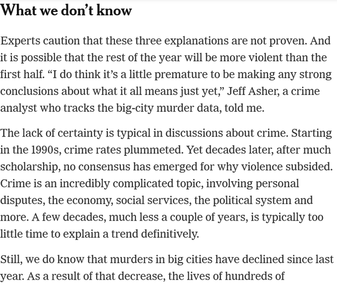 What we don’t know

Experts caution that these three explanations are not proven. And it is possible that the rest of the year will be more violent than the first half. “I do think it’s a little premature to be making any strong conclusions about what it all means just yet,” Jeff Asher, a crime analyst who tracks the big-city murder data, told me.

The lack of certainty is typical in discussions about crime. Starting in the 1990s, crime rates plummeted. Yet decades later, after much scholarship, no consensus has emerged for why violence subsided. Crime is an incredibly complicated topic, involving personal disputes, the economy, social services, the political system and more. A few decades, much less a couple of years, is typically too little time to explain a trend definitively.

Still, we do know that murders in big cities have declined since last year. As a result of that decrease,