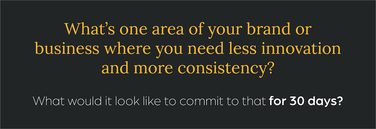 What’s one area of your brand or business where you need less innovation and more consistency? What would it look like to commit to that for 30 days?