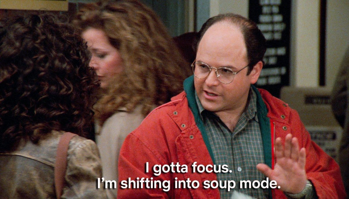 Screenshot of a scene from the TV show Seinfeld with George Costanza telling Elaine, "I gotta focus. I'm shifting into soup mode."