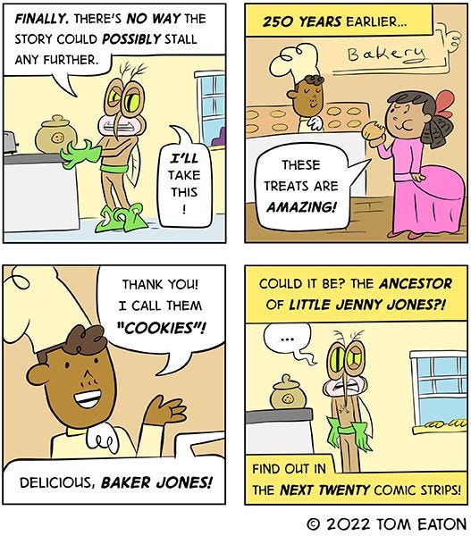 “FINALLY, there’s no way the story could POSSIBLY stall further,” says the mosquito, picking up the cookie jar. “I’ll take this!” “250 years earlier…” reads the text box. A bakery is shown. There is a man in a chef’s hat behind the counter and a woman eating a cookie. “These treats are amazing!” she says. “Thank you! I call them cookies.” replies the man. “Could it be? The ancestor of Jenny Jones?! Find out in the next 20 comic strips!” reads the final text box. 